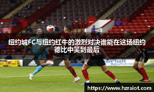 纽约城FC与纽约红牛的激烈对决谁能在这场纽约德比中笑到最后